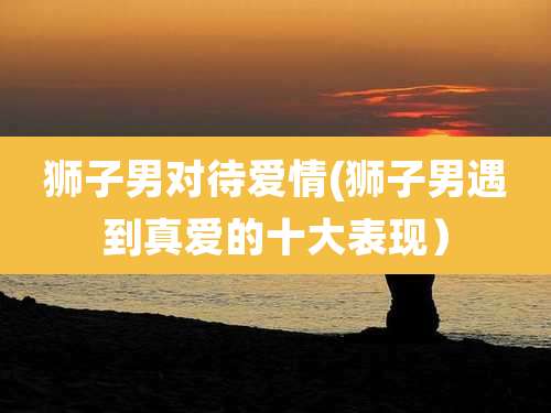 狮子男对待爱情(狮子男遇到真爱的十大表现)