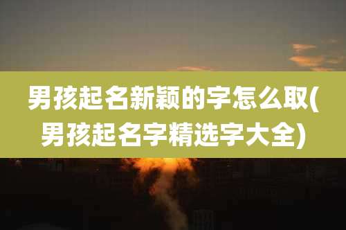 男孩起名新颖的字怎么取(男孩起名字精选字大全)