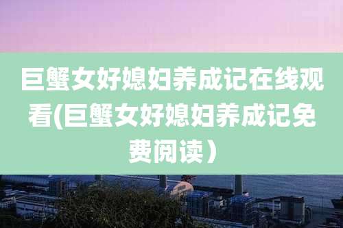 巨蟹女好媳妇养成记在线观看(巨蟹女好媳妇养成记免费阅读)