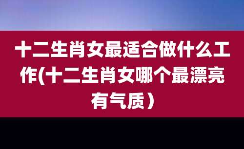 十二生肖女最适合做什么工作(十二生肖女哪个最漂亮有气质)