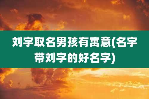 刘字取名男孩有寓意(名字带刘字的好名字)