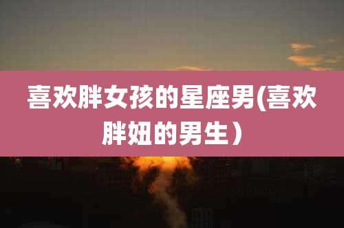 喜欢胖女孩的星座男(喜欢胖妞的男生)