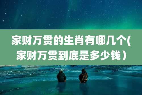 家财万贯的生肖有哪几个(家财万贯到底是多少钱)