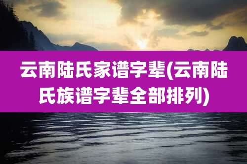 云南陆氏家谱字辈(云南陆氏族谱字辈全部排列)