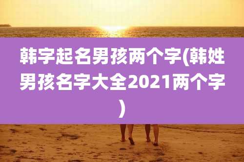 韩字起名男孩两个字(韩姓男孩名字大全2021两个字)