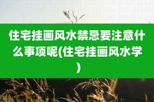 住宅挂画风水禁忌要注意什么事项呢(住宅挂画风水学）