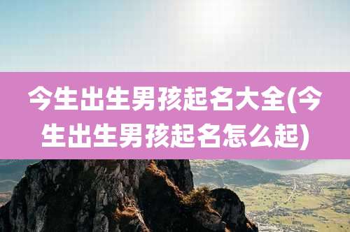 今生出生男孩起名大全(今生出生男孩起名怎么起)