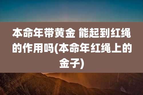 本命年带黄金 能起到红绳的作用吗(本命年红绳上的金子)