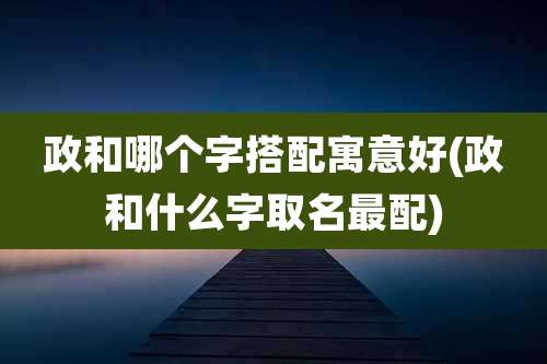政和哪个字搭配寓意好(政和什么字取名最配)