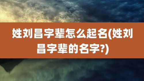 姓刘昌字辈怎么起名(姓刘昌字辈的名字?)