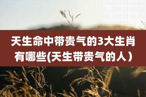 天生命中带贵气的3大生肖有哪些(天生带贵气的人）