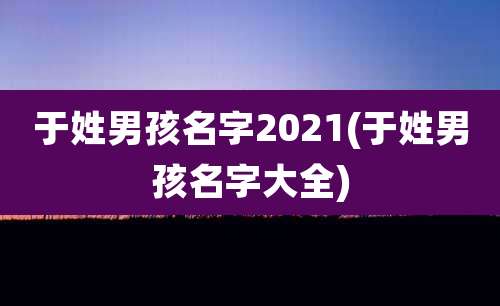 于姓男孩名字2021(于姓男孩名字大全)