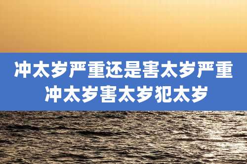 冲太岁严重还是害太岁严重 冲太岁害太岁犯太岁