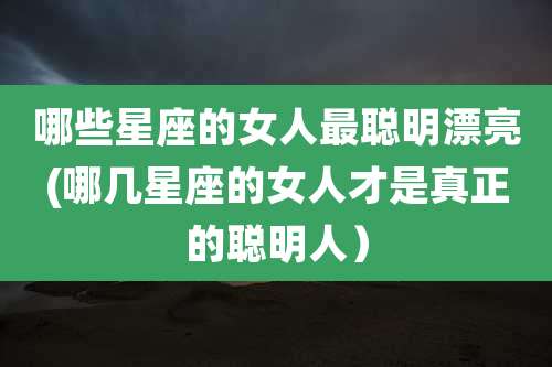 哪些星座的女人最聪明漂亮(哪几星座的女人才是真正的聪明人）
