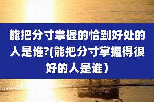 能把分寸掌握的恰到好处的人是谁?(能把分寸掌握得很好的人是谁)