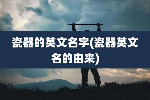 瓷器的英文名字(瓷器英文名的由来)