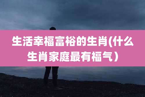 生活幸福富裕的生肖(什么生肖家庭最有福气）