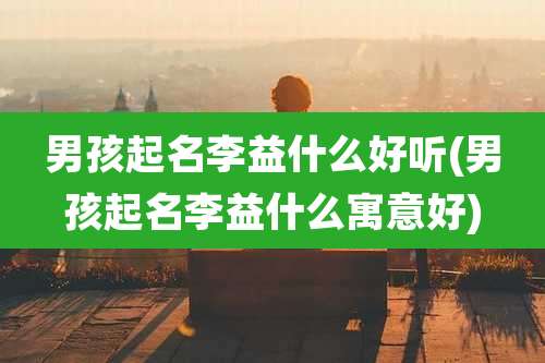 男孩起名李益什么好听(男孩起名李益什么寓意好)