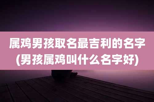 属鸡男孩取名最吉利的名字(男孩属鸡叫什么名字好)