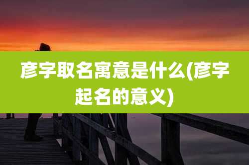 彦字取名寓意是什么(彦字起名的意义)