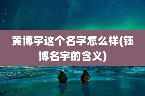 黄博宇这个名字怎么样(钰博名字的含义)
