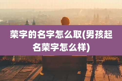荣字的名字怎么取(男孩起名荣字怎么样)