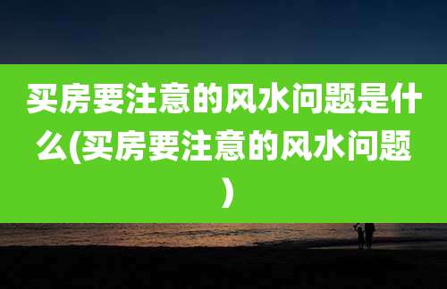 买房要注意的风水问题是什么(买房要注意的风水问题)