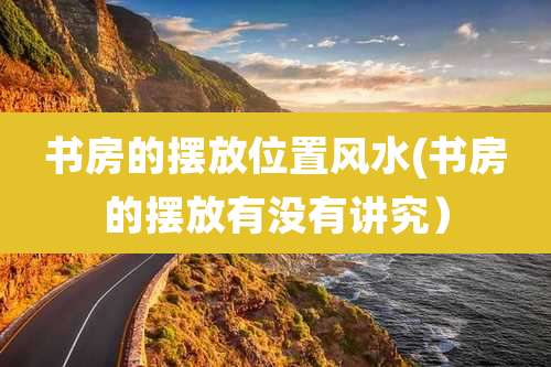 书房的摆放位置风水(书房的摆放有没有讲究)