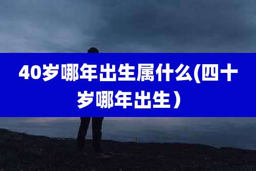 40岁哪年出生属什么(四十岁哪年出生）