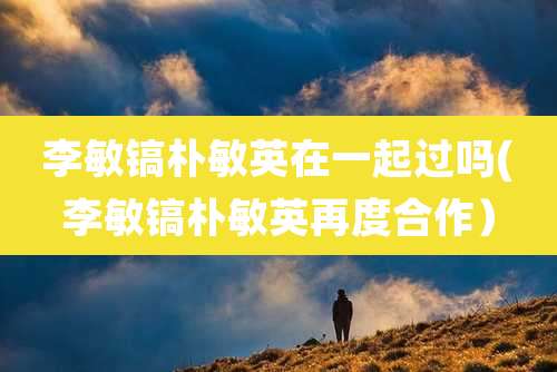 李敏镐朴敏英在一起过吗(李敏镐朴敏英再度合作）