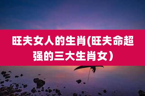 旺夫女人的生肖(旺夫命超强的三大生肖女)