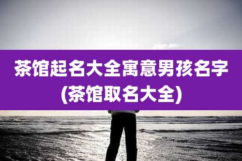 茶馆起名大全寓意男孩名字(茶馆取名大全)