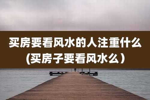 买房要看风水的人注重什么(买房子要看风水么）