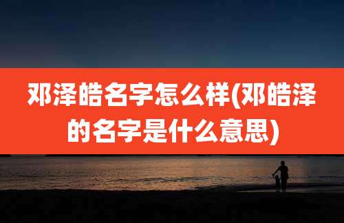 邓泽皓名字怎么样(邓皓泽的名字是什么意思)