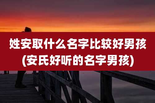 姓安取什么名字比较好男孩(安氏好听的名字男孩)