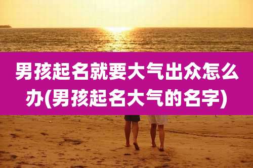 男孩起名就要大气出众怎么办(男孩起名大气的名字)