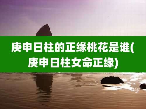 庚申日柱的正缘桃花是谁(庚申日柱女命正缘)