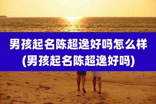男孩起名陈超逸好吗怎么样(男孩起名陈超逸好吗)