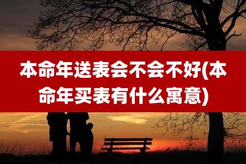 本命年送表会不会不好(本命年买表有什么寓意)
