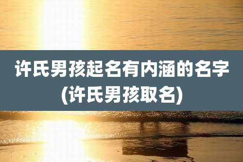 许氏男孩起名有内涵的名字(许氏男孩取名)