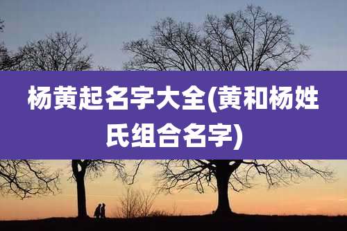 杨黄起名字大全(黄和杨姓氏组合名字)
