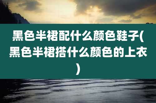 黑色半裙配什么颜色鞋子(黑色半裙搭什么颜色的上衣)