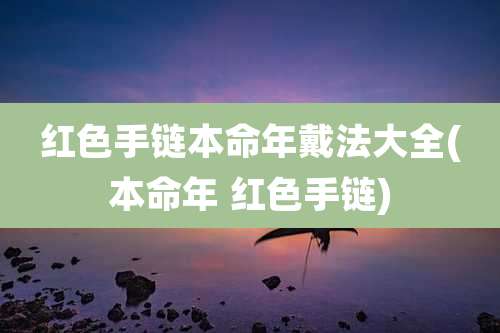 红色手链本命年戴法大全(本命年 红色手链)