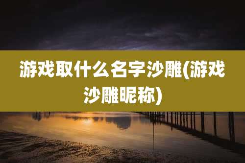 游戏取什么名字沙雕(游戏沙雕昵称)