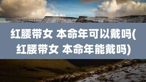 红腰带女 本命年可以戴吗(红腰带女 本命年能戴吗)