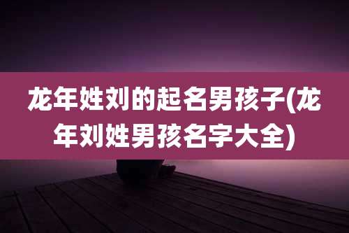 龙年姓刘的起名男孩子(龙年刘姓男孩名字大全)