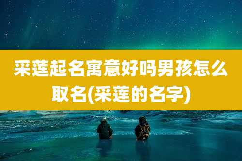 采莲起名寓意好吗男孩怎么取名(采莲的名字)