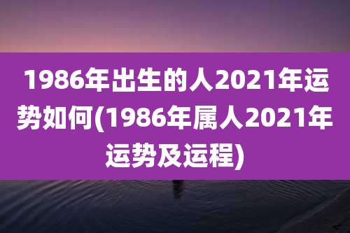 1986年出生的人2021年运势如何(1986年属人2021年运势及运程)
