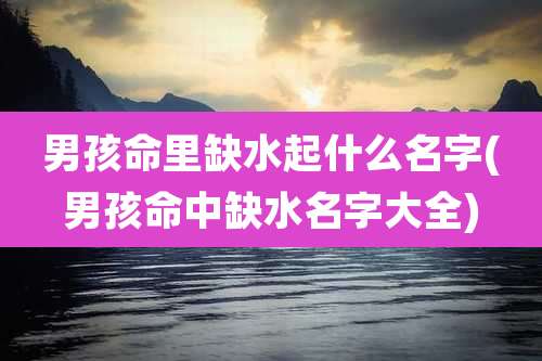 男孩命里缺水起什么名字(男孩命中缺水名字大全)