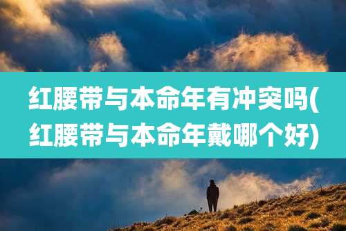 红腰带与本命年有冲突吗(红腰带与本命年戴哪个好)